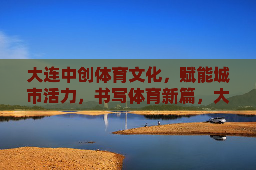 大连中创体育文化，赋能城市活力，书写体育新篇，大连中创体育文化，赋能城市活力，书写体育新篇