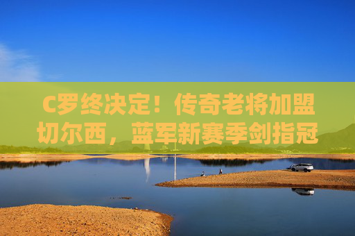 C罗终决定！传奇老将加盟切尔西，蓝军新赛季剑指冠军？C罗终决定加盟切尔西 蓝军新赛季剑指冠军