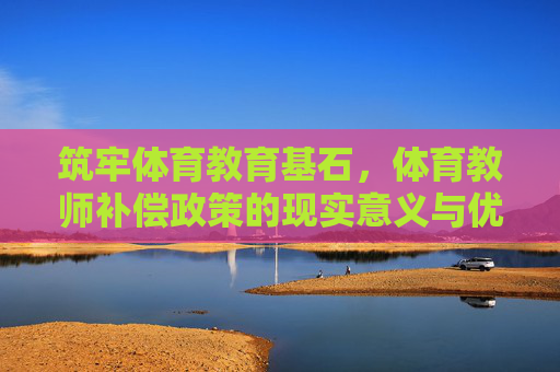 筑牢体育教育基石，体育教师补偿政策的现实意义与优化路径，体育教师补偿政策，筑牢体育教育基石的现实意义与优化路径
