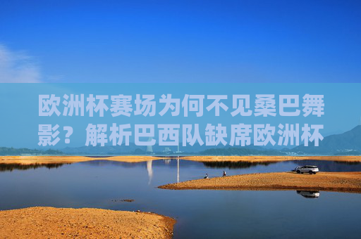欧洲杯赛场为何不见桑巴舞影？解析巴西队缺席欧洲杯的原因，欧洲杯为何不见桑巴舞影？巴西队缺席原因解析