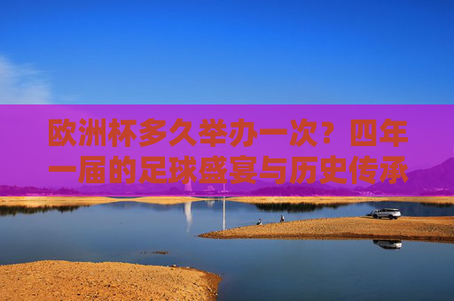 欧洲杯多久举办一次？四年一届的足球盛宴与历史传承，欧洲杯，四年一届的足球盛宴与历史传承
