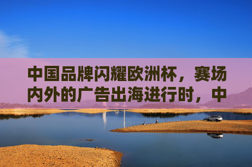 中国品牌闪耀欧洲杯,赛场内外的广告出海进行时,中国品牌闪耀欧洲杯 广告出海进行时 中国品牌闪耀欧洲杯,赛场内外的广告出海进行时,中国品牌闪耀欧洲杯 广告出海进行时