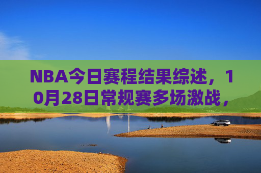 NBA今日赛程结果综述，10月28日常规赛多场激战，湖勇大战上演逆转好戏，NBA常规赛10月28日综述，湖勇大战上演逆转好戏