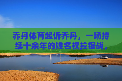 乔丹体育起诉乔丹，一场持续十余年的姓名权拉锯战，乔丹体育诉乔丹姓名权案，十余年拉锯战