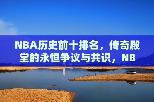 NBA历史前十排名，传奇殿堂的永恒争议与共识，NBA历史前十，传奇殿堂的永恒争议与共识