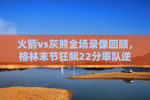 火箭vs灰熊全场录像回顾，格林末节狂飙22分率队逆转，年轻力量点燃丰田中心，格林末节22分狂飙率火箭逆转灰熊 年轻力量点燃丰田中心