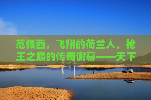 范佩西，飞翔的荷兰人，枪王之巅的传奇谢幕——天下足球最后的致敬，范佩西，飞翔的荷兰人，枪王之巅的传奇谢幕——天下足球最后的致敬