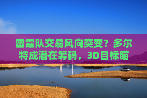 雷霆队交易风向突变?多尔特成潜在筹码,3D目标瞄准争冠队,雷霆交易风向突变,多尔特成筹码,3D目标瞄准争冠队 雷霆队交易风向突变?多尔特成潜在筹码,3D目标瞄准争冠队,雷霆交易风向突变,多尔特成筹码,3D目标瞄准争冠队