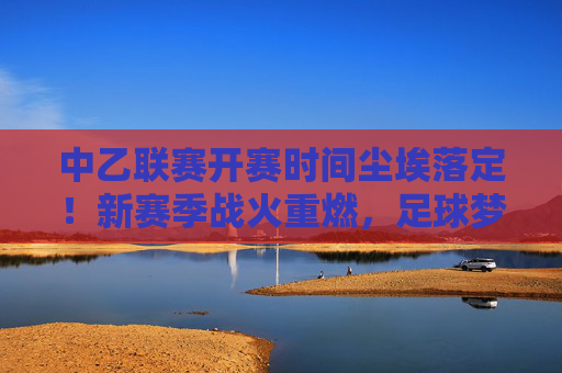 中乙联赛开赛时间尘埃落定！新赛季战火重燃，足球梦想再启航，中乙联赛开赛时间尘埃落定，新赛季战火重燃启航