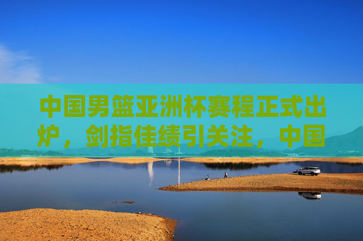 中国男篮亚洲杯赛程正式出炉，剑指佳绩引关注，中国男篮亚洲杯赛程出炉 剑指佳绩引关注