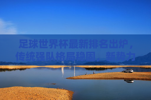 足球世界杯最新排名出炉，传统强队格局稳固，新势力崛起引发关注，足球世界杯最新排名出炉，传统强队稳固，新势力崛起引关注