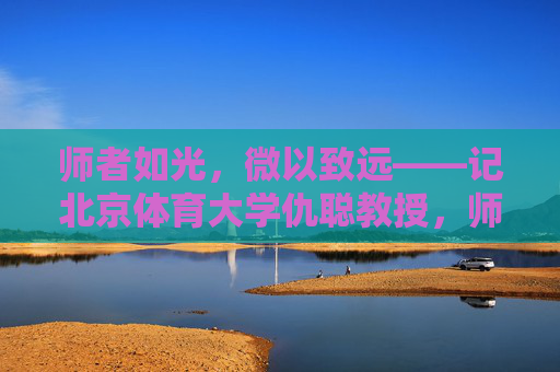 师者如光,微以致远——记北京体育大学仇聪教授,师者如光,微以致远——记北京体育大学仇聪教授 师者如光,微以致远——记北京体育大学仇聪教授,师者如光,微以致远——记北京体育大学仇聪教授