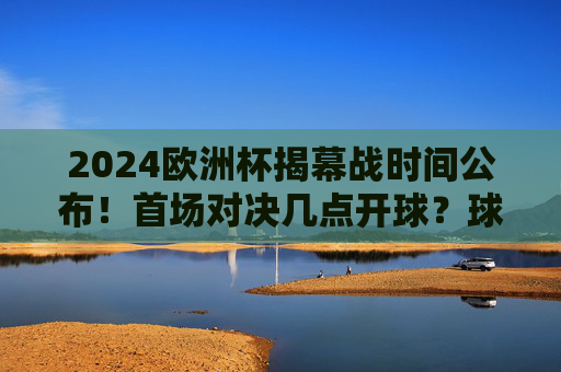 2024欧洲杯揭幕战时间公布!首场对决几点开球?球迷速看,2024欧洲杯揭幕战时间公布!首场对决开球时间速看 2024欧洲杯揭幕战时间公布!首场对决几点开球?球迷速看,2024欧洲杯揭幕战时间公布!首场对决开球时间速看