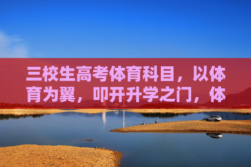 三校生高考体育科目,以体育为翼,叩开升学之门,体育为翼,三校生叩开高考升学之门 三校生高考体育科目,以体育为翼,叩开升学之门,体育为翼,三校生叩开高考升学之门