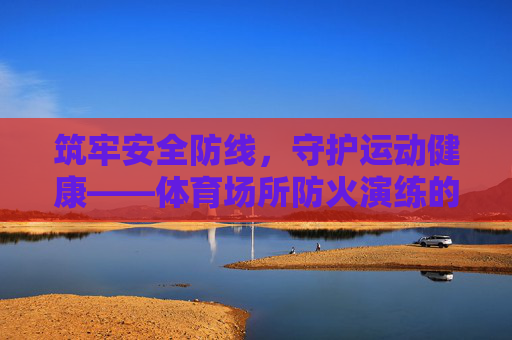 筑牢安全防线，守护运动健康——体育场所防火演练的重要性与实践，体育场所防火演练，筑牢安全防线，守护运动健康