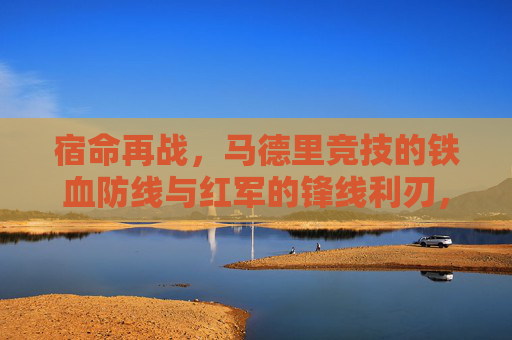 宿命再战,马德里竞技的铁血防线与红军的锋线利刃,谁能笑傲欧洲?宿命对决!马竞铁血防线与红军锋线谁能笑傲欧洲? 宿命再战,马德里竞技的铁血防线与红军的锋线利刃,谁能笑傲欧洲?宿命对决!马竞铁血防线与红军锋线谁能笑傲欧洲?