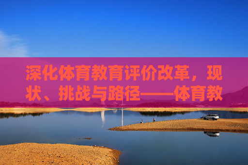 深化体育教育评价改革,现状、挑战与路径——体育教育评价专项报告,体育教育评价改革专项报告,现状、挑战与深化路径 深化体育教育评价改革,现状、挑战与路径——体育教育评价专项报告,体育教育评价改革专项报告,现状、挑战与深化路径