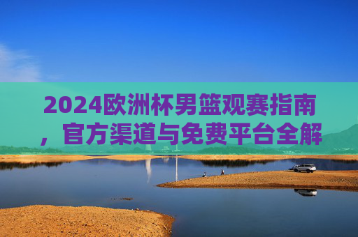 2024欧洲杯男篮观赛指南，官方渠道与免费平台全解析，2024欧洲杯男篮观赛指南，官方渠道与免费平台全解析