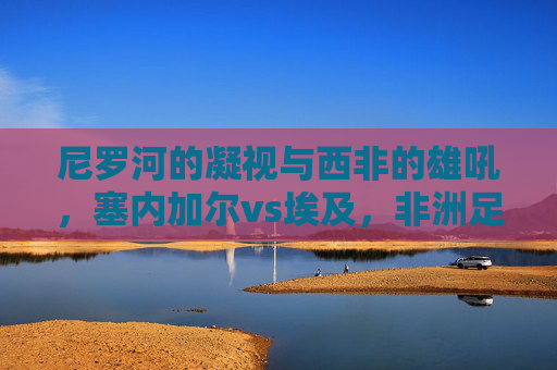 尼罗河的凝视与西非的雄吼,塞内加尔vs埃及,非洲足球的两种史诗,尼罗河凝视VS西非雄吼,塞内加尔与埃及的非洲足球史诗 尼罗河的凝视与西非的雄吼,塞内加尔vs埃及,非洲足球的两种史诗,尼罗河凝视VS西非雄吼,塞内加尔与埃及的非洲足球史诗