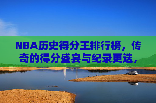 NBA历史得分王排行榜，传奇的得分盛宴与纪录更迭，NBA历史得分王，传奇盛宴与纪录更迭