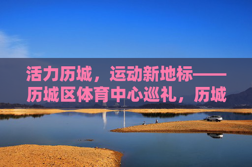活力历城,运动新地标——历城区体育中心巡礼,历城区体育中心,活力历城的运动新地标 活力历城,运动新地标——历城区体育中心巡礼,历城区体育中心,活力历城的运动新地标