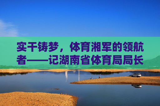 实干铸梦,体育湘军的领航者——记湖南省体育局局长郑晓明,实干铸梦领航者,湖南省体育局局长郑晓明 实干铸梦,体育湘军的领航者——记湖南省体育局局长郑晓明,实干铸梦领航者,湖南省体育局局长郑晓明