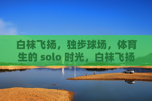 白袜飞扬，独步球场，体育生的 solo 时光，白袜飞扬，体育生的球场独步时光