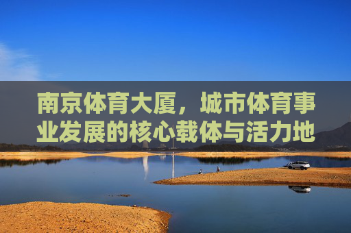 南京体育大厦,城市体育事业发展的核心载体与活力地标,南京体育大厦,城市体育事业发展的核心载体与活力地标 南京体育大厦,城市体育事业发展的核心载体与活力地标,南京体育大厦,城市体育事业发展的核心载体与活力地标