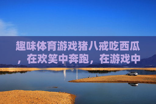 趣味体育游戏猪八戒吃西瓜,在欢笑中奔跑,在游戏中成长,趣味游戏猪八戒吃西瓜,欢笑奔跑中快乐成长 趣味体育游戏猪八戒吃西瓜,在欢笑中奔跑,在游戏中成长,趣味游戏猪八戒吃西瓜,欢笑奔跑中快乐成长