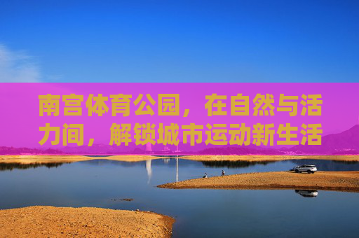 南宫体育公园，在自然与活力间，解锁城市运动新生活方式，南宫体育公园，自然活力解锁城市运动新生活