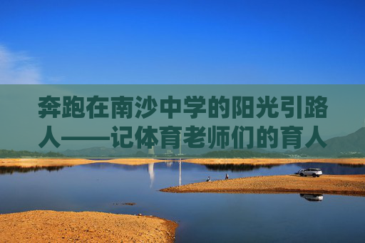 奔跑在南沙中学的阳光引路人——记体育老师们的育人故事,南沙中学体育老师,阳光引路人,育奔跑少年 奔跑在南沙中学的阳光引路人——记体育老师们的育人故事,南沙中学体育老师,阳光引路人,育奔跑少年
