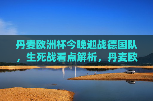 丹麦欧洲杯今晚迎战德国队，生死战看点解析，丹麦欧洲杯生死战今晚迎战德国，看点解析