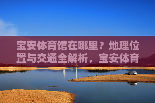 宝安体育馆在哪里?地理位置与交通全解析,宝安体育馆地理位置与交通全解析 宝安体育馆在哪里?地理位置与交通全解析,宝安体育馆地理位置与交通全解析