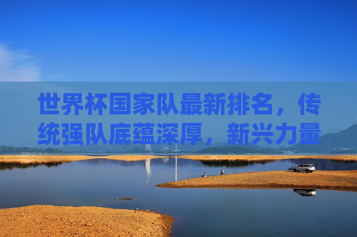 世界杯国家队最新排名，传统强队底蕴深厚，新兴力量改写格局，世界杯国家队最新排名，传统强队底蕴深厚，新兴力量改写格局