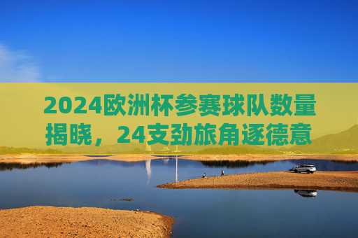 2024欧洲杯参赛球队数量揭晓，24支劲旅角逐德意志荣耀，2024欧洲杯，24支劲旅竞逐德意志荣耀