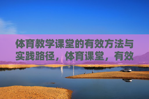 体育教学课堂的有效方法与实践路径,体育课堂,有效方法与实践路径 体育教学课堂的有效方法与实践路径,体育课堂,有效方法与实践路径