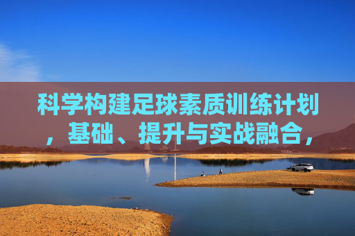 科学构建足球素质训练计划，基础、提升与实战融合，科学构建足球素质训练计划，基础、提升与实战融合