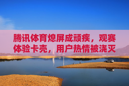 腾讯体育熄屏成顽疾,观赛体验卡壳,用户热情被浇灭 腾讯体育熄屏成顽疾,观赛体验卡壳,用户热情被浇灭