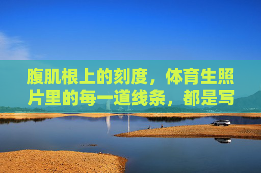 腹肌根上的刻度,体育生照片里的每一道线条,都是写给汗水的情书,腹肌线条,写给汗水的情书 腹肌根上的刻度,体育生照片里的每一道线条,都是写给汗水的情书,腹肌线条,写给汗水的情书