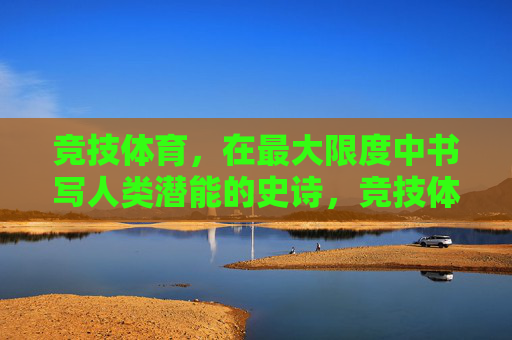 竞技体育，在最大限度中书写人类潜能的史诗，竞技体育，人类潜能的史诗