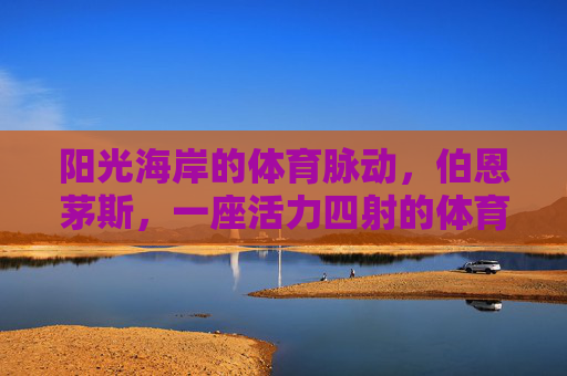 阳光海岸的体育脉动,伯恩茅斯,一座活力四射的体育城市,伯恩茅斯,阳光海岸的活力体育之城 阳光海岸的体育脉动,伯恩茅斯,一座活力四射的体育城市,伯恩茅斯,阳光海岸的活力体育之城