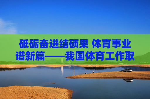 砥砺奋进结硕果 体育事业谱新篇——我国体育工作取得明显进步，砥砺奋进结硕果 体育事业谱新篇