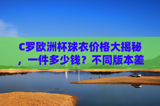 C罗欧洲杯球衣价格大揭秘,一件多少钱?不同版本差异在哪?C罗欧洲杯球衣价格及不同版本差异大揭秘 C罗欧洲杯球衣价格大揭秘,一件多少钱?不同版本差异在哪?C罗欧洲杯球衣价格及不同版本差异大揭秘