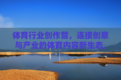 体育行业创作营,连接创意与产业的体育内容新生态,体育行业创作营,连接创意与产业的体育内容新生态 体育行业创作营,连接创意与产业的体育内容新生态,体育行业创作营,连接创意与产业的体育内容新生态
