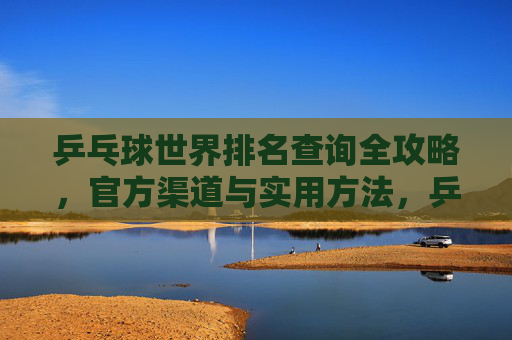 乒乓球世界排名查询全攻略,官方渠道与实用方法,乒乓球世界排名查询全攻略,官方渠道与实用方法 乒乓球世界排名查询全攻略,官方渠道与实用方法,乒乓球世界排名查询全攻略,官方渠道与实用方法