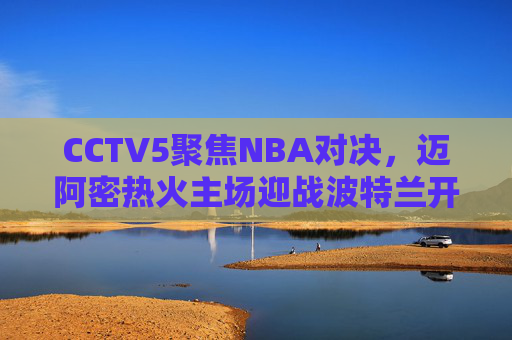 CCTV5聚焦NBA对决,迈阿密热火主场迎战波特兰开拓者,东部黑马挑战西部劲旅,CCTV5直播,东部黑马热火主场迎战西部劲旅开拓者 CCTV5聚焦NBA对决,迈阿密热火主场迎战波特兰开拓者,东部黑马挑战西部劲旅,CCTV5直播,东部黑马热火主场迎战西部劲旅开拓者