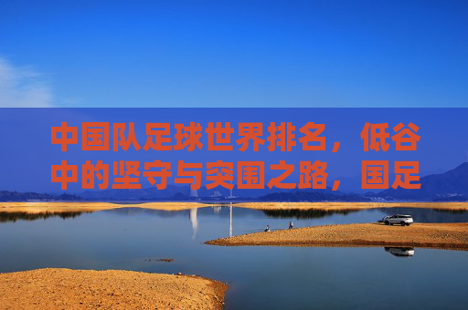 中国队足球世界排名，低谷中的坚守与突围之路，国足世界排名，低谷中的坚守与突围之路