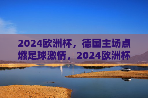 2024欧洲杯，德国主场点燃足球激情，2024欧洲杯德国主场点燃足球激情