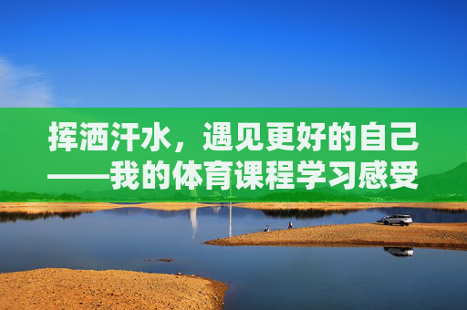 挥洒汗水,遇见更好的自己——我的体育课程学习感受,挥洒汗水,遇见更好的自己——体育课程学习感悟 挥洒汗水,遇见更好的自己——我的体育课程学习感受,挥洒汗水,遇见更好的自己——体育课程学习感悟