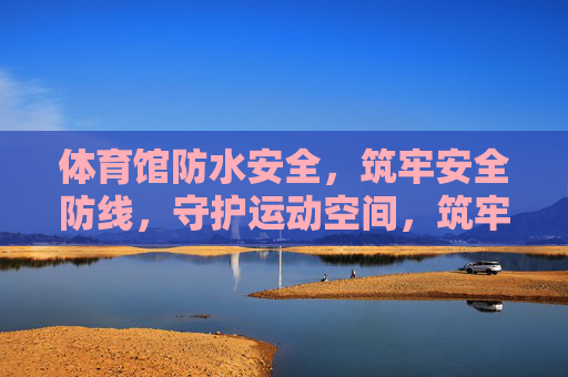 体育馆防水安全，筑牢安全防线，守护运动空间，筑牢体育馆防水安全防线 守护运动空间
